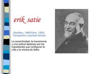 (Honfleur, 1866-París, 1925)  Compositor y pianista francés erik   satie La excentricidad, la irreverencia y una actitud dadaísta son los ingredientes que configuran la vida y la música de Satie. 