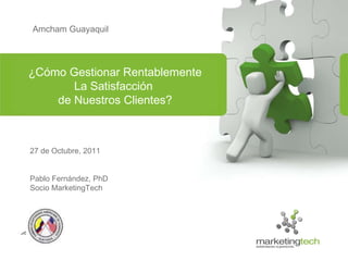 Amcham Guayaquil 27 de Octubre, 2011 Pablo Fernández, PhD Socio MarketingTech ¿Cómo Gestionar Rentablemente La Satisfacción  de Nuestros Clientes? 