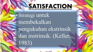 SATISFACTION 
• Strategi untuk 
membekalkan 
pengukuhan ekstrinsik 
dan instrinsik. (Keller, 
1983) 
 