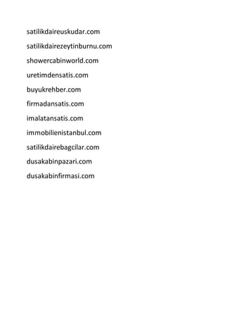 satilikdaireuskudar.com
satilikdairezeytinburnu.com
showercabinworld.com
uretimdensatis.com
buyukrehber.com
firmadansatis.com
imalatansatis.com
immobilienistanbul.com
satilikdairebagcilar.com
dusakabinpazari.com
dusakabinfirmasi.com
 