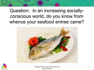 Question: In an increasing socially-
conscious world, do you know from
whence your seafood entree came?
Copyright 2015 Ana...