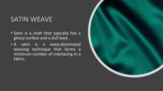SATIN WEAVE
• Satin is a cloth that typically has a
glossy surface and a dull back.
• A satin is a warp-dominated
weaving technique that forms a
minimum number of interlacing in a
fabric.
 