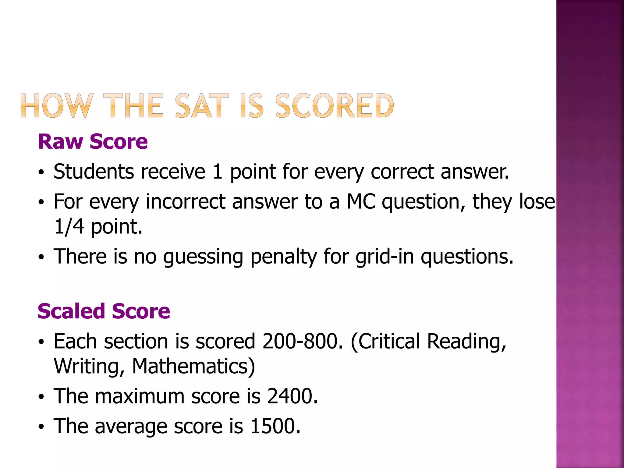 Raw Score 
• Students receive 1 point for every correct answer. 
• For every incorrect answer to a MC question, they lose 
1/4 point. 
• There is no guessing penalty for grid-in questions. 
Scaled Score 
• Each section is scored 200-800. (Critical Reading, 
Writing, Mathematics) 
• The maximum score is 2400. 
• The average score is 1500. 
 