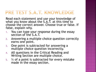 Read each statement and use your knowledge of 
what you know about the S.A.T. at this time to 
choose the correct answer. Choose true or false. If 
false, explain why. 
1. You can type your response during the essay 
section of the S.A.T. 
2. Answering a multiple choice question correctly 
earns one point. 
3. One point is subtracted for answering a 
multiple choice question incorrectly. 
4. All questions in the Critical Reading and 
Writing Section are multiple choice. 
5. ¼ of a point is subtracted for every mistake 
made in the essay section. 
 