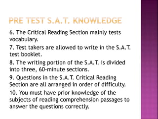 6. The Critical Reading Section mainly tests 
vocabulary. 
7. Test takers are allowed to write in the S.A.T. 
test booklet. 
8. The writing portion of the S.A.T. is divided 
into three, 60-minute sections. 
9. Questions in the S.A.T. Critical Reading 
Section are all arranged in order of difficulty. 
10. You must have prior knowledge of the 
subjects of reading comprehension passages to 
answer the questions correctly. 
 