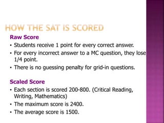 Raw Score 
• Students receive 1 point for every correct answer. 
• For every incorrect answer to a MC question, they lose 
1/4 point. 
• There is no guessing penalty for grid-in questions. 
Scaled Score 
• Each section is scored 200-800. (Critical Reading, 
Writing, Mathematics) 
• The maximum score is 2400. 
• The average score is 1500. 
 