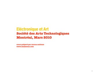 Eléctronique et Art
Société des Arts Technologiques
Montréal, Mars 2010
cours préparé par mouna andraos
www.missmoun.com




                                  1
 