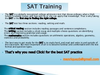  The SAT is a globally recognized college admission test that shows colleges what a High
School Graduate knows and how well he or she can apply that knowledge. That is why taking
the SAT is the first step in finding the right college.
 The SAT test has three sections: reading, writing and math.
- The critical reading section includes reading passages and sentence completions.
- The writing section includes a short essay and multiple-choice questions on identifying
errors and improving grammar and usage.
- The mathematics section includes questions on arithmetic operations, algebra, geometry,
statistics and probability.
 The best way to get ready for the SAT is to study hard, and read and write in and outside of
the classroom. But most important of all is to become familiar and comfortable with the test
format and question types.
 That’s why you need Click! for the best SAT practice
 menriquezb@gmail.com
 