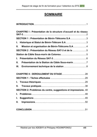 Rapport de stage de fin de formation pour l’obtention du DTS 2014
Réalisé par Isis ADEBIYI et Philippey HOUNKPONOU viii
SOMMAIRE
INTRODUCTION....................................................................................1
CHAPITRE I : Présentation de la structure d’accueil et du réseau
SAT-3.....................................................................................................2
SECTION 1 : Présentation de Bénin-Télécoms S.A .........................3
I. Historique et Statut de Bénin-Télécom S.A.................................3
II. Mission et organisation de Bénin-Télécoms S.A.....................4
SECTION 2 : Présentation du Réseau SAT-3 et de la ......................5
Station de Câble Sous-marin de Cotonou.........................................5
I. Présentation du Réseau SAT-3.....................................................6
II. Présentation de la Station de Câble Sous-marin.....................7
III. Environnement technique de la station ....................................8
CHAPITRE II : DEROULEMENT DU STAGE.....................................28
SECTION 1 : Tâches effectuées .......................................................29
I. Travaux théoriques ......................................................................29
II. Travaux pratiques......................................................................38
SECTION 2: Problèmes du centre, suggestions et impressions..48
I. Problèmes .....................................................................................48
I. Suggestions ..................................................................................49
II. Impressions................................................................................50
CONCLUSION.....................................................................................51
 