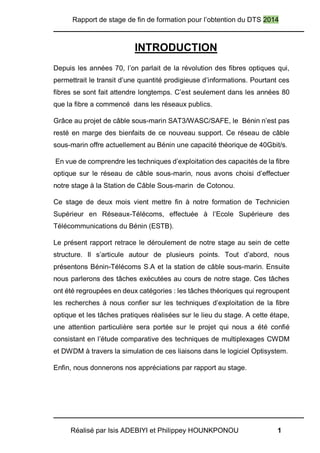 Rapport de stage de fin de formation pour l’obtention du DTS 2014
Réalisé par Isis ADEBIYI et Philippey HOUNKPONOU 1
INTRODUCTION
Depuis les années 70, l’on parlait de la révolution des fibres optiques qui,
permettrait le transit d’une quantité prodigieuse d’informations. Pourtant ces
fibres se sont fait attendre longtemps. C’est seulement dans les années 80
que la fibre a commencé dans les réseaux publics.
Grâce au projet de câble sous-marin SAT3/WASC/SAFE, le Bénin n’est pas
resté en marge des bienfaits de ce nouveau support. Ce réseau de câble
sous-marin offre actuellement au Bénin une capacité théorique de 40Gbit/s.
En vue de comprendre les techniques d’exploitation des capacités de la fibre
optique sur le réseau de câble sous-marin, nous avons choisi d’effectuer
notre stage à la Station de Câble Sous-marin de Cotonou.
Ce stage de deux mois vient mettre fin à notre formation de Technicien
Supérieur en Réseaux-Télécoms, effectuée à l’Ecole Supérieure des
Télécommunications du Bénin (ESTB).
Le présent rapport retrace le déroulement de notre stage au sein de cette
structure. Il s’articule autour de plusieurs points. Tout d’abord, nous
présentons Bénin-Télécoms S.A et la station de câble sous-marin. Ensuite
nous parlerons des tâches exécutées au cours de notre stage. Ces tâches
ont été regroupées en deux catégories : les tâches théoriques qui regroupent
les recherches à nous confier sur les techniques d’exploitation de la fibre
optique et les tâches pratiques réalisées sur le lieu du stage. A cette étape,
une attention particulière sera portée sur le projet qui nous a été confié
consistant en l’étude comparative des techniques de multiplexages CWDM
et DWDM à travers la simulation de ces liaisons dans le logiciel Optisystem.
Enfin, nous donnerons nos appréciations par rapport au stage.
 