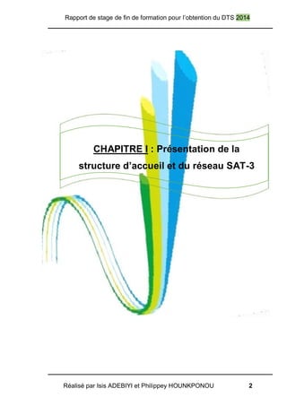 Rapport de stage de fin de formation pour l’obtention du DTS 2014
Réalisé par Isis ADEBIYI et Philippey HOUNKPONOU 2
CHAPITRE I : Présentation de la
structure d’accueil et du réseau SAT-3
 
