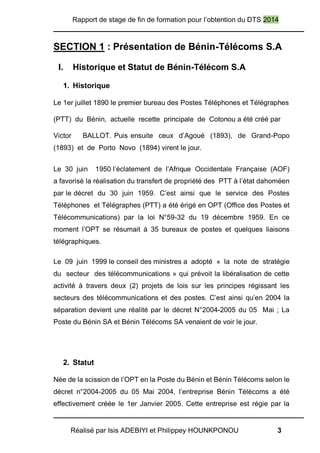 Rapport de stage de fin de formation pour l’obtention du DTS 2014
Réalisé par Isis ADEBIYI et Philippey HOUNKPONOU 3
SECTION 1 : Présentation de Bénin-Télécoms S.A
I. Historique et Statut de Bénin-Télécom S.A
1. Historique
Le 1er juillet 1890 le premier bureau des Postes Téléphones et Télégraphes
(PTT) du Bénin, actuelle recette principale de Cotonou a été créé par
Victor BALLOT. Puis ensuite ceux d’Agoué (1893), de Grand-Popo
(1893) et de Porto Novo (1894) virent le jour.
Le 30 juin 1950 l’éclatement de l’Afrique Occidentale Française (AOF)
a favorisé la réalisation du transfert de propriété des PTT à l’état dahoméen
par le décret du 30 juin 1959. C’est ainsi que le service des Postes
Téléphones et Télégraphes (PTT) a été érigé en OPT (Office des Postes et
Télécommunications) par la loi N°59-32 du 19 décembre 1959. En ce
moment l’OPT se résumait à 35 bureaux de postes et quelques liaisons
télégraphiques.
Le 09 juin 1999 le conseil des ministres a adopté « la note de stratégie
du secteur des télécommunications » qui prévoit la libéralisation de cette
activité à travers deux (2) projets de lois sur les principes régissant les
secteurs des télécommunications et des postes. C’est ainsi qu’en 2004 la
séparation devient une réalité par le décret N°2004-2005 du 05 Mai ; La
Poste du Bénin SA et Bénin Télécoms SA venaient de voir le jour.
2. Statut
Née de la scission de l’OPT en la Poste du Bénin et Bénin Télécoms selon le
décret n°2004-2005 du 05 Mai 2004, l’entreprise Bénin Télécoms a été
effectivement créée le 1er Janvier 2005. Cette entreprise est régie par la
 