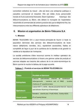 Rapport de stage de fin de formation pour l’obtention du DTS 2014
Réalisé par Isis ADEBIYI et Philippey HOUNKPONOU 4
convention collective du travail ; elle est donc une entreprise publique à
caractère commercial et industriel. Elle est dotée d’une personnalité
morale et d’une autonomie financière. Étant l’opérateur historique des
télécommunications au Bénin, elle détient le monopole de l’exploitation
industrielle et commerciale de certains produits tels que la téléphonie fixe, les
interconnexions entre les différents opérateurs de téléphonie.
II. Mission et organisation de Bénin-Télécoms S.A
1. Mission
BENIN TELECOMS S.A a pour mission principale de fournir à toute la
population béninoise des services des télécommunications de toute
nature (téléphonie, données, etc.), rapidement accessibles, fiables et
compétitifs de façon à jouir de la confiance de la clientèle et de garantir la
validité et la réputation de l’entreprise.
La société ambitionne d’être reconnue comme le meilleur opérateur de
services de télécommunications à travers une gamme variée de produits et
services adaptés aux besoins des acteurs de la vie socio-économique du
Bénin comme le montre le tableau de la page suivante.
Tableau 1 : Produits et services de BENIN TELECOMS-S.A
 