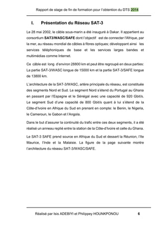 Rapport de stage de fin de formation pour l’obtention du DTS 2014
Réalisé par Isis ADEBIYI et Philippey HOUNKPONOU 6
I. Présentation du Réseau SAT-3
Le 28 mai 2002, le câble sous-marin a été inauguré à Dakar. Il appartient au
consortium SAT3/WASC/SAFE dont l’objectif est de connecter l'Afrique, par
la mer, au réseau mondial de câbles à fibres optiques; développant ainsi les
services téléphoniques de base et les services larges bandes et
multimédias comme Internet.
Ce câble est long d’environ 28800 km et peut être regroupé en deux parties:
La partie SAT-3/WASC longue de 15000 km et la partie SAT-3/SAFE longue
de 13800 km.
L’architecture de la SAT-3/WASC, artère principale du réseau, est constituée
des segments Nord et Sud. Le segment Nord s’étend du Portugal au Ghana
en passant par l’Espagne et le Sénégal avec une capacité de 920 Gbit/s.
Le segment Sud d’une capacité de 800 Gbit/s quant à lui s’étend de la
Côte-d’Ivoire en Afrique du Sud en prenant en compte: le Benin, le Nigeria,
le Cameroun, le Gabon et l’Angola.
Dans le but d’assurer la continuité du trafic entre ces deux segments, il a été
réalisé un anneau replié entre la station de la Côte-d’Ivoire et celle du Ghana.
Le SAT-3 SAFE prend source en Afrique du Sud et dessert la Réunion, l’Ile
Maurice, l’Inde et la Malaisie. La figure de la page suivante montre
l’architecture du réseau SAT-3/WASC/SAFE.
 
