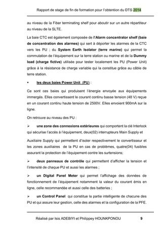 Rapport de stage de fin de formation pour l’obtention du DTS 2014
Réalisé par Isis ADEBIYI et Philippey HOUNKPONOU 9
au niveau de la Fiber terminating shelf pour aboutir sur un autre répartiteur
au niveau de la SLTE.
La baie CTC est également composée de l’Alarm concentrator shelf (baie
de concentration des alarmes) qui sert à déporter les alarmes de la CTC
vers les PU ; du System Earth Isolator (terre marine) qui permet la
commutation de l’équipement sur la terre station ou marine et de la Dummy
load (charge fictive) utilisée pour tester localement les PU (Power Unit)
grâce à la résistance de charge variable qui la constitue grâce au câble de
terre station.
 les deux baies Power Unit (PU) :
Ce sont ces baies qui produisent l’énergie envoyée aux équipements
immergés. Elles convertissent le courant continu basse tension (48 V) reçue
en un courant continu haute tension de 2500V. Elles envoient 900mA sur la
ligne.
On retrouve au niveau des PU :
 une zone des connexions extérieures qui comportent la clé Interlock
qui sécurise l’accès à l’équipement, deux(02) interrupteurs Main Supply et
Auxiliaire Supply qui permettent d’isoler respectivement le convertisseur et
les zones auxiliaires de la PU en cas de problèmes, quatre(04) fusibles
assurant la protection de l’équipement contre les surtensions;
 deux panneaux de contrôle qui permettent d’afficher la tension et
l’intensité de chaque PU et aussi les alarmes ;
 un Digital Panel Meter qui permet l’affichage des données de
fonctionnement de l’équipement notamment la valeur du courant émis en
ligne, celle recommandée et aussi celle des batteries ;
 un Control Panel qui constitue la partie intelligente de chacune des
PU et qui assure leur gestion, celle des alarmes et la configuration de la PFE.
 