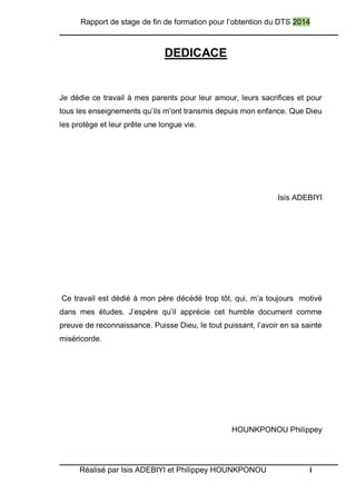 Rapport de stage de fin de formation pour l’obtention du DTS 2014
Réalisé par Isis ADEBIYI et Philippey HOUNKPONOU i
DEDICACE
Je dédie ce travail à mes parents pour leur amour, leurs sacrifices et pour
tous les enseignements qu’ils m’ont transmis depuis mon enfance. Que Dieu
les protège et leur prête une longue vie.
Isis ADEBIYI
Ce travail est dédié à mon père décédé trop tôt, qui, m’a toujours motivé
dans mes études. J’espère qu’il apprécie cet humble document comme
preuve de reconnaissance. Puisse Dieu, le tout puissant, l’avoir en sa sainte
miséricorde.
HOUNKPONOU Philippey
 
