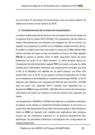 Rapport de stage de fin de formation pour l’obtention du DTS 2014
Réalisé par Isis ADEBIYI et Philippey HOUNKPONOU 21
Les terminaux IP permettent de communiquer avec les autres stations de
câbles sous-marins via les routeurs du DCN.
2. Fonctionnement de la chaine de transmission
La station d’atterrissement de Cotonou est une station de branche située sur
le segment Sud du réseau SAT-3/WASC. Par conséquent, elle est reliée au
réseau international par une branche d’une longueur de 102 km environ sur
laquelle nous disposons d’une BU et d’un Répéteur distant d’environ 50 km.
En station, le câble sous-marin est arrêté au niveau de la BMH (Beach Man
Home) chambre de plage au sein de laquelle se trouve une boite appelée
PEL30 qui assure la jonction entre le câble sous-marin (sans ses deux
protections en acier) et un câble terrestre. Le câble terrestre abouti sur
l’équipement de télé-alimentation appelé PFE où la partie cuivrique du câble
(utilisée pour l’alimentation électrique des équipements immergés que sont
la BU et le Répéteur) est séparée de sa partie optique. Les fibres sont
acheminées vers la SLTE où les signaux lumineux transportés par la fibre
sont multiplexés ou démultiplexés en utilisant la technologie DWDM. La SLTE
présente des interfaces vers l’équipement SDH de type ALCATEL 1670SM
doté de ports. Les capacités SAT-3 activées sont déportées par un
équipement SDH de type ALCATEL 1660 SM vers le centre de transmission
international de Ganhi qui constitue le point de livraison des capacités aux
clients.
Les équipements 1660SM et 1670SM sont reliés par un répartiteur électrique
et optique où est réalisé un croisement émission-réception et vice-versa. La
supervision des équipements sous trafic est assurée grâce à des ordinateurs
reliés au DCN sur lesquels sont installés des applications bien précises.
Chacun de ces ordinateurs supervise un ou plusieurs équipements bien
spécifiques. Ils permettent d’effectuer la sauvegarde des configurations de
chaque équipement.
 