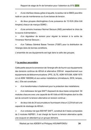 Rapport de stage de fin de formation pour l’obtention du DTS 2014
Réalisé par Isis ADEBIYI et Philippey HOUNKPONOU 24
 d’une interface réseau grâce à laquelle, le secteur de la SBEE peut être
isolé en cas de maintenance ou d’une baisse de tension.
 de deux groupes électrogènes d’une puissance de 15 KVA (Kilo-Volt
Ampère) chacun de marque SDMO ;
 d’une armoire Inverseur Normal Secours (INS) permettant le choix de
la source d’alimentation ;
 d’un régulateur de tension pour réguler la tension à la sortie de
l’Inverseur Normal Secours ;
 d’un Tableau Général Basse Tension (TGBT) pour la distribution de
l’énergie dans de bonnes conditions.
L’ensemble de ces équipements est logé dans la salle des groupes.
Le secteur secondaire
Cette partie assure la conversion de l’énergie afin de fournir aux équipements
des tensions continue de 48Volt et alternative 230Volt respectivement aux
équipements de télécommunications (PFE, SLTE, ADM 1670 SM, ADM 1675
LU et ADM 1660SM) et aux autres installations (climatiseurs, DCN, lampes,
etc.). Elle est constituée :
 d’un transformateur d’isolement pour la protection des installations;
 d’un redresseur de type SAFT disposant de deux baies comportant 04
modules chacune avec une capacité de 48 Volts et 400 Ampères dont le rôle
est de convertir la tension alternative en tension continue ;
 de deux lots de 24 accumulateurs fournissant chacun 2,23Volt soit une
capacité de stockage de 48Volt ;
 d’un onduleur de type 8001MT SAFT, constitué de 4 baies composées
de 3 modules NSP801. Il est chargé de fournir la tension alternative après
une coupure en attendant qu’un groupe démarre.
 