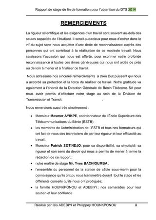 Rapport de stage de fin de formation pour l’obtention du DTS 2014
Réalisé par Isis ADEBIYI et Philippey HOUNKPONOU ii
REMERCIEMENTS
La rigueur scientifique et les exigences d’un travail sont souvent au-delà des
seules capacités de l’étudiant. Il serait audacieux pour nous d’entrer dans le
vif du sujet sans nous acquitter d’une dette de reconnaissance auprès des
personnes qui ont contribué à la réalisation de ce modeste travail. Nous
saisissons l’occasion qui nous est offerte, pour exprimer notre profonde
reconnaissance à toutes ces âmes généreuses qui nous ont aidés de près
ou de loin à mener et à finaliser ce travail.
Nous adressons nos sincères remerciements à Dieu tout puissant qui nous
a accordé sa protection et la force de réaliser ce travail. Notre gratitude va
également à l’endroit de la Direction Générale de Bénin Télécoms SA pour
nous avoir permis d’effectuer notre stage au sein de la Division de
Transmission et Transit. .
Nous remercions aussi très sincèrement :
 Monsieur Mesmer AYIKPE, coordonnateur de l’École Supérieure des
Télécommunications du Bénin (ESTB);
 les membres de l'administration de l’ESTB et tous nos formateurs qui
ont fait de nous des techniciens de par leur rigueur et leur efficacité au
travail;
 Monsieur Patrick SOTINDJO, pour sa disponibilité, sa simplicité, sa
rigueur et son sens du devoir qui nous a permis de mener à terme la
rédaction de ce rapport ;
 notre maître de stage Mr. Yves BACHIOUMBA ;
 l’ensemble du personnel de la station de câble sous-marin pour la
connaissance qu’ils ont pu nous transmettre durant tout le stage et les
différents conseils qu’ils nous ont prodigués;
 la famille HOUNKPONOU et ADEBIYI ; nos camarades pour leur
soutien et leur confiance
 
