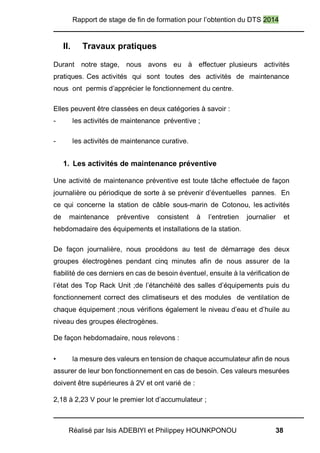 Rapport de stage de fin de formation pour l’obtention du DTS 2014
Réalisé par Isis ADEBIYI et Philippey HOUNKPONOU 38
II. Travaux pratiques
Durant notre stage, nous avons eu à effectuer plusieurs activités
pratiques. Ces activités qui sont toutes des activités de maintenance
nous ont permis d’apprécier le fonctionnement du centre.
Elles peuvent être classées en deux catégories à savoir :
- les activités de maintenance préventive ;
- les activités de maintenance curative.
1. Les activités de maintenance préventive
Une activité de maintenance préventive est toute tâche effectuée de façon
journalière ou périodique de sorte à se prévenir d’éventuelles pannes. En
ce qui concerne la station de câble sous-marin de Cotonou, les activités
de maintenance préventive consistent à l’entretien journalier et
hebdomadaire des équipements et installations de la station.
De façon journalière, nous procédons au test de démarrage des deux
groupes électrogènes pendant cinq minutes afin de nous assurer de la
fiabilité de ces derniers en cas de besoin éventuel, ensuite à la vérification de
l’état des Top Rack Unit ;de l’étanchéité des salles d’équipements puis du
fonctionnement correct des climatiseurs et des modules de ventilation de
chaque équipement ;nous vérifions également le niveau d’eau et d’huile au
niveau des groupes électrogènes.
De façon hebdomadaire, nous relevons :
• la mesure des valeurs en tension de chaque accumulateur afin de nous
assurer de leur bon fonctionnement en cas de besoin. Ces valeurs mesurées
doivent être supérieures à 2V et ont varié de :
2,18 à 2,23 V pour le premier lot d’accumulateur ;
 