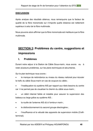 Rapport de stage de fin de formation pour l’obtention du DTS 2014
Réalisé par Isis ADEBIYI et Philippey HOUNKPONOU 48
DISCUSSION
Après analyse des résultats obtenus, nous remarquons que le facteur de
qualité de la fibre monomode sur n’importe quelle distance est nettement
supérieur à celui de la fibre multimode.
Nous pouvons alors affirmer que la fibre monomode est meilleure que la fibre
multimode.
SECTION 2: Problèmes du centre, suggestions et
impressions
I. Problèmes
Durant notre séjour à la Station de Câble Sous-marin, nous avons eu à
noter plusieurs problèmes, sur les plans techniques et sécuritaires.
Sur le plan technique nous avons :
 le manque de redondance au niveau du réseau national pour écouler
le trafic du câble Sous-marin en cas de coupure du câble ;
 l’inadéquation du système AIS par rapport aux réels besoins du centre
car il ne permet pas de visualiser le chemin du câble sous-marin ;
 un débit internet faible et instable pour assurer la supervision des
bateaux au large grâce au système AIS ;
 la rouille de l’antenne AIS dû à l’embrun marin ;
 le disfonctionnement du second groupe électrogène ;
 l’insuffisance et la vétusté des appareils de supervision mobile (Craft-
terminal).
 