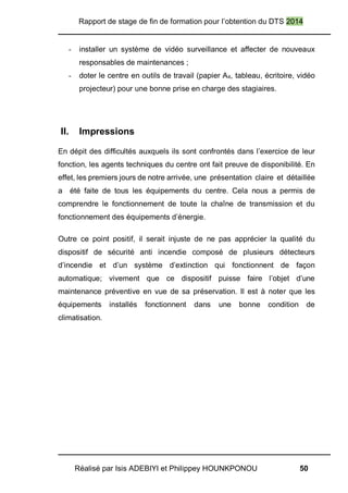 Rapport de stage de fin de formation pour l’obtention du DTS 2014
Réalisé par Isis ADEBIYI et Philippey HOUNKPONOU 50
- installer un système de vidéo surveillance et affecter de nouveaux
responsables de maintenances ;
- doter le centre en outils de travail (papier A4, tableau, écritoire, vidéo
projecteur) pour une bonne prise en charge des stagiaires.
II. Impressions
En dépit des difficultés auxquels ils sont confrontés dans l’exercice de leur
fonction, les agents techniques du centre ont fait preuve de disponibilité. En
effet, les premiers jours de notre arrivée, une présentation claire et détaillée
a été faite de tous les équipements du centre. Cela nous a permis de
comprendre le fonctionnement de toute la chaîne de transmission et du
fonctionnement des équipements d’énergie.
Outre ce point positif, il serait injuste de ne pas apprécier la qualité du
dispositif de sécurité anti incendie composé de plusieurs détecteurs
d’incendie et d’un système d’extinction qui fonctionnent de façon
automatique; vivement que ce dispositif puisse faire l’objet d’une
maintenance préventive en vue de sa préservation. Il est à noter que les
équipements installés fonctionnent dans une bonne condition de
climatisation.
 