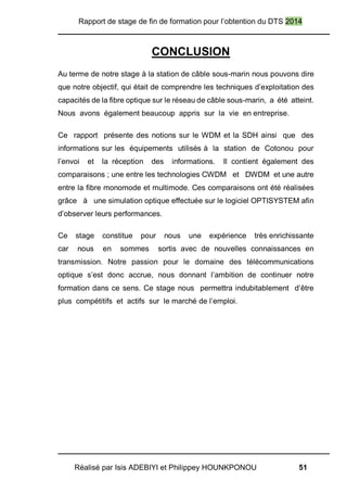 Rapport de stage de fin de formation pour l’obtention du DTS 2014
Réalisé par Isis ADEBIYI et Philippey HOUNKPONOU 51
CONCLUSION
Au terme de notre stage à la station de câble sous-marin nous pouvons dire
que notre objectif, qui était de comprendre les techniques d’exploitation des
capacités de la fibre optique sur le réseau de câble sous-marin, a été atteint.
Nous avons également beaucoup appris sur la vie en entreprise.
Ce rapport présente des notions sur le WDM et la SDH ainsi que des
informations sur les équipements utilisés à la station de Cotonou pour
l’envoi et la réception des informations. Il contient également des
comparaisons ; une entre les technologies CWDM et DWDM et une autre
entre la fibre monomode et multimode. Ces comparaisons ont été réalisées
grâce à une simulation optique effectuée sur le logiciel OPTISYSTEM afin
d’observer leurs performances.
Ce stage constitue pour nous une expérience très enrichissante
car nous en sommes sortis avec de nouvelles connaissances en
transmission. Notre passion pour le domaine des télécommunications
optique s’est donc accrue, nous donnant l’ambition de continuer notre
formation dans ce sens. Ce stage nous permettra indubitablement d’être
plus compétitifs et actifs sur le marché de l’emploi.
 