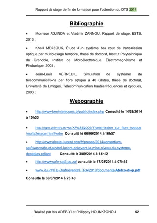 Rapport de stage de fin de formation pour l’obtention du DTS 2014
Réalisé par Isis ADEBIYI et Philippey HOUNKPONOU 52
Bibliographie
 Morrison ADJINDA et Vladimir ZANNOU, Rapport de stage, ESTB,
2013 ;
 Khalil MERZOUK, Étude d’un système bas cout de transmission
optique par multiplexage temporel, thèse de doctorat, Institut Polytechnique
de Grenoble, Institut de Microélectronique, Électromagnétisme et
Photonique, 2008 ;
 Jean-Louis VERNEUIL, Simulation de systèmes de
télécommunications par fibre optique à 40 Gbits/s, thèse de doctorat,
Université de Limoges, Télécommunication hautes fréquences et optiques,
2003 ;
Webographie
 http://www.benintelecoms.bj/public/index.php Consulté le 14/08/2014
à 10h33
 http://igm.univmlv.fr/~dr/XPOSE2009/Transmission_sur_fibre_optique
/multiplexage.html#wdm Consulté lé 06/09/2014 à 16h57
 http://www.alcatel-lucent.com/fr/presse/2014/consortium-
sat3wascsafe-et-alcatel-lucent-achevent-la-mise-niveau-du-systeme-
decables-reliant Consulté le 3/09/2014 à 14h12
 http://www.safe-sat3.co.za/ consulté le 17/08/2014 à 07h45
 www.itu.int/ITU-D/afr/events/FTRA/2010/documents/Atelco-diop.pdf
Consulté le 30/07/2014 à 23:40
 