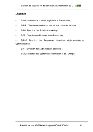 Rapport de stage de fin de formation pour l’obtention du DTS 2014
Réalisé par Isis ADEBIYI et Philippey HOUNKPONOU III
Légende
 DVIP : Direction de la Veille, Ingénierie et Planification ;
 DGIS : Direction de la Gestion des Infrastructures et Services ;
 DSM : Direction des Solutions Marketing ;
 DFP : Direction des Finances et du Patrimoine ;
 DRHC: Direction des Ressources Humaines, réglementation et
Communication;
 DAR : Direction de l’Audit, Risques et qualité ;
 DSIE : Direction des Systèmes d’Information et de l’Energie.
 