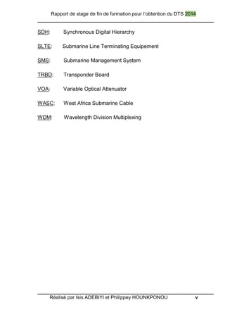 Rapport de stage de fin de formation pour l’obtention du DTS 2014
Réalisé par Isis ADEBIYI et Philippey HOUNKPONOU v
SDH: Synchronous Digital Hierarchy
SLTE: Submarine Line Terminating Equipement
SMS: Submarine Management System
TRBD: Transponder Board
VOA: Variable Optical Attenuator
WASC: West Africa Submarine Cable
WDM: Wavelength Division Multiplexing
 