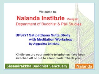 Welcome to

     Nalanda Institute               Malaysia
    Department of Buddhist & Pāli Studies

    BPS271 Satipatthana Sutta Study
           with Meditation Workshop
            by Aggacitta Bhikkhu


    Kindly ensure your mobile-telephones have been
    switched off or put to silent mode. Thank you.

Sāsanārakkha Buddhist Sanctuary                      1
 