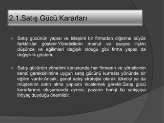 2.1.Satış Gücü Kararları
 Satış gücünün yapısı ve bileşimi bir firmadan diğerine büyük
farklılıklar gösterir.Yöneticilerin mamul ve pazara ilişkin
düşünce ve eğilimleri değişik olduğu gibi firma yapısı da
değişiklik gösterir.
 Satış gücünün yönetimi konusunda her firmanın ve yöneticinin
kendi gereksinimine uygun satış gücünü kurması yönünde bir
eğilim vardır.Ancak, genel satış stratejisi olarak tüketici ya da
müşterinin satın alma yapısını incelemek gerekir.Satış gücü
kararlarının oluşumunda ayrıca, pazarın hangi tip satışçıya
ihtiyaç duyduğu önemlidir.
 