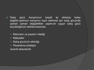  Satış gücü karışımının tespiti işi oldukça kolay
değildir.optimum karışımın tayin edilmesi için satış gücünde
zaman zaman değişiklikler yapılır.en uygun satış gücü
büyüklüğünün belirlenmesinde;
 Mamulun ve pazarın niteliği
 Maliyetler
 Satış gücünün etkinliği
 Pazarlama stratejisi
önemli etkenlerdir.
 