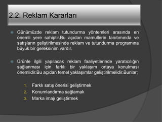 2.2. Reklam Kararları
 Günümüzde reklam tutundurma yöntemleri arasında en
önemli yere sahiptir.Bu açıdan mamullerin tanıtımında ve
satışların geliştirilmesinde reklam ve tutundurma programına
büyük bir gereksinim vardır.
 Ürünle ilgili yapılacak reklam faaliyetlerinde yaratıcılığın
sağlanması için farklı bir yaklaşım ortaya konulması
önemlidir.Bu açıdan temel yaklaşımlar geliştirilmelidir.Bunlar;
1. Farklı satış önerisi geliştirmek
2. Konumlandırma sağlamak
3. Marka imajı geliştirmek
 