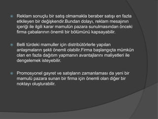  Reklam sonuçlu bir satış olmamakla beraber satışı en fazla
etkileyen bir değişkendir.Bundan dolayı, reklam mesajının
içeriği ile ilgili karar mamulün pazara sunulmasından önceki
firma çabalarının önemli bir bölümünü kapsayabilir.
 Belli türdeki mamuller için distribütörlerle yapılan
anlaşmaların şekli önemli olabilir.Firma başlangıçta mümkün
olan en fazla dağıtım yapmanın avantajlarını maliyetleri ile
dengelemek isteyebilir.
 Promosyonel gayret ve satışların zamanlaması da yeni bir
mamulü pazara sunan bir firma için önemli olan diğer bir
noktayı oluşturabilir.
 