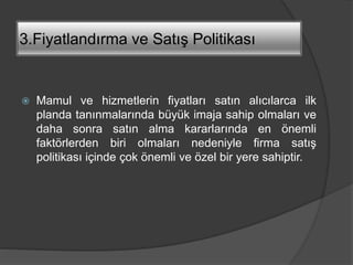 3.Fiyatlandırma ve Satış Politikası
 Mamul ve hizmetlerin fiyatları satın alıcılarca ilk
planda tanınmalarında büyük imaja sahip olmaları ve
daha sonra satın alma kararlarında en önemli
faktörlerden biri olmaları nedeniyle firma satış
politikası içinde çok önemli ve özel bir yere sahiptir.
 