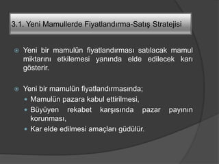 3.1. Yeni Mamullerde Fiyatlandırma-Satış Stratejisi
 Yeni bir mamulün fiyatlandırması satılacak mamul
miktarını etkilemesi yanında elde edilecek karı
gösterir.
 Yeni bir mamulün fiyatlandırmasında;
 Mamulün pazara kabul ettirilmesi,
 Büyüyen rekabet karşısında pazar payının
korunması,
 Kar elde edilmesi amaçları güdülür.
 