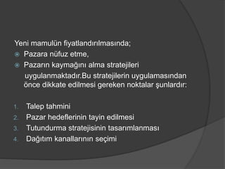 Yeni mamulün fiyatlandırılmasında;
 Pazara nüfuz etme,
 Pazarın kaymağını alma stratejileri
uygulanmaktadır.Bu stratejilerin uygulamasından
önce dikkate edilmesi gereken noktalar şunlardır:
1. Talep tahmini
2. Pazar hedeflerinin tayin edilmesi
3. Tutundurma stratejisinin tasarımlanması
4. Dağıtım kanallarının seçimi
 