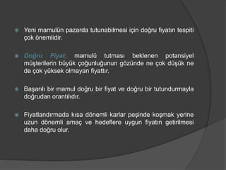  Yeni mamulün pazarda tutunabilmesi için doğru fiyatın tespiti
çok önemlidir.
 Doğru Fiyat; mamulü tutması beklenen potansiyel
müşterilerin büyük çoğunluğunun gözünde ne çok düşük ne
de çok yüksek olmayan fiyattır.
 Başarılı bir mamul doğru bir fiyat ve doğru bir tutundurmayla
doğrudan orantılıdır.
 Fiyatlandırmada kısa dönemli karlar peşinde koşmak yerine
uzun dönemli amaç ve hedeflere uygun fiyatın getirilmesi
daha doğru olur.
 