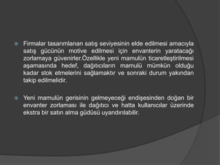  Firmalar tasarımlanan satış seviyesinin elde edilmesi amacıyla
satış gücünün motive edilmesi için envanterin yaratacağı
zorlamaya güvenirler.Özellikle yeni mamulün ticaretleştirilmesi
aşamasında hedef, dağıtıcıların mamulü mümkün olduğu
kadar stok etmelerini sağlamaktır ve sonraki durum yakından
takip edilmelidir.
 Yeni mamulün gerisinin gelmeyeceği endişesinden doğan bir
envanter zorlaması ile dağıtıcı ve hatta kullanıcılar üzerinde
ekstra bir satın alma güdüsü uyandırılabilir.
 