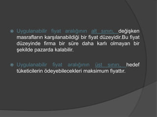  Uygulanabilir fiyat aralığının alt sınırı, değişken
masrafların karşılanabildiği bir fiyat düzeyidir.Bu fiyat
düzeyinde firma bir süre daha karlı olmayan bir
şekilde pazarda kalabilir.
 Uygulanabilir fiyat aralığının üst sınırı, hedef
tüketicilerin ödeyebilecekleri maksimum fiyattır.
 