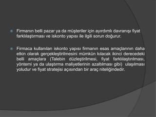  Firmanın belli pazar ya da müşteriler için ayırdımlı davranışı fiyat
farklılaştırması ve iskonto yapısı ile ilgili sorun doğurur.
 Firmaca kullanılan iskonto yapısı firmanın esas amaçlarının daha
etkin olarak gerçekleştirilmesini mümkün kılacak ikinci derecedeki
belli amaçlara (Talebin düzleştirilmesi, fiyat farklılaştırılması,
yöntemi ya da ulaştırma maliyetlerinin azaltılması gibi) ulaşılması
yoludur ve fiyat stratejisi açısından bir araç niteliğindedir.
 