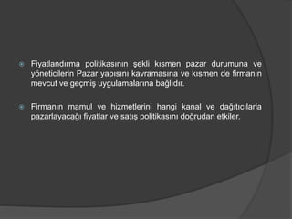  Fiyatlandırma politikasının şekli kısmen pazar durumuna ve
yöneticilerin Pazar yapısını kavramasına ve kısmen de firmanın
mevcut ve geçmiş uygulamalarına bağlıdır.
 Firmanın mamul ve hizmetlerini hangi kanal ve dağıtıcılarla
pazarlayacağı fiyatlar ve satış politikasını doğrudan etkiler.
 
