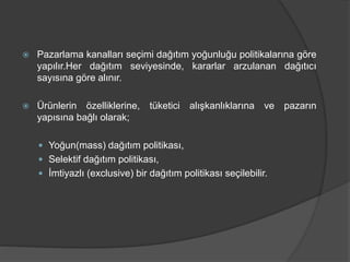  Pazarlama kanalları seçimi dağıtım yoğunluğu politikalarına göre
yapılır.Her dağıtım seviyesinde, kararlar arzulanan dağıtıcı
sayısına göre alınır.
 Ürünlerin özelliklerine, tüketici alışkanlıklarına ve pazarın
yapısına bağlı olarak;
 Yoğun(mass) dağıtım politikası,
 Selektif dağıtım politikası,
 İmtiyazlı (exclusive) bir dağıtım politikası seçilebilir.
 