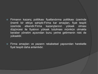  Firmanın kazanç politikası fiyatlandırma politikası üzerinde
önemli bir etkiye sahiptir.Firma kar amaçları, fiyat tespiti
üzerinde etkendir.Firma kazançlarının yüksek olması
düşüncesi ile fiyatının yüksek tutulması mümkün olmakla
beraber yönetim açısından bunu yerine getirmenin riski de
yüksektir.
 Firma amaçları ve pazarın rekabetsel yapısından hareketle
fiyat tespiti daha anlamlıdır.
 