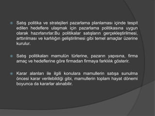  Satış politika ve stratejileri pazarlama planlaması içinde tespit
edilen hedeflere ulaşmak için pazarlama politikasına uygun
olarak hazırlanırlar.Bu politikalar satışların gerçekleştirilmesi,
arttırılması ve karlılığın geliştirilmesi gibi temel amaçlar üzerine
kurulur.
 Satış politikaları mamulün türlerine, pazarın yapısına, firma
amaç ve hedeflerine göre firmadan firmaya farklılık gösterir.
 Karar alanları ile ilgili konulara mamullerin satışa sunulma
öncesi karar verilebildiği gibi, mamullerin toplam hayat dönemi
boyunca da kararlar alınabilir.
 