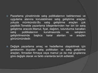  Pazarlama yönetiminde satış politikalarının belirlenmesi ve
uygulama alanına konulabilmesi satış geliştirme araçları
yoluyla mümkündür.Bu satış geliştirme araçları çok
çeşitlidir.Temelde pazarlama bileşenlerinden her biri bir satış
geliştirme aracıdır.Mamul, fiyat, dağıtım, tutundurma kanalları
satış politikalarının kurulmasında ve satışların
geliştirilmesinde başlıca karar alanları ve araçları
görünümündedir.
 Değişik pazarlama amaç ve hedeflerine ulaşabilmek için
gereksinim duyulan satış politikaları ve satış geliştirme
araçları, firmadan firmaya veya mamul ya da mal gruplarına
göre değişik olarak ve farklı oranlarda tercih edilebilir.
 