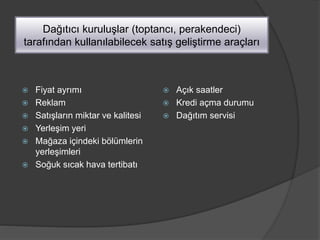 Dağıtıcı kuruluşlar (toptancı, perakendeci)
tarafından kullanılabilecek satış geliştirme araçları
 Fiyat ayrımı
 Reklam
 Satışların miktar ve kalitesi
 Yerleşim yeri
 Mağaza içindeki bölümlerin
yerleşimleri
 Soğuk sıcak hava tertibatı
 Açık saatler
 Kredi açma durumu
 Dağıtım servisi
 