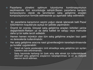  Pazarlama yönetimi optimum tutundurma kombinasyonunun
seçilmesinde tüm sorumluluğa sahiptir.Bazen pazarlama karışımı
kompozisyonu olarak da tanımlanan satış geliştirme araçları
kompozisyonunun formüle edilmesinde şu aşamalar takip edilmelidir:
1. Bir pazarlama karışımının seçimi yoğun olarak işlenecek belli Pazar
bölümlerinin koşullarıyla açıkça bir şekilde yapılmalıdır.
2. Önemli bir oranda, bireysel satış geliştirme araçları birbirleri yerine
değiştirilebilir.Reklam ya da daha kaliteli bir satışçı veya mamulde
daha iyi bir kalite tercih edilebilir.
3. Hemen hemen mümkün olan tüm satış geliştirme araçları bazı şekil
ve derecelerde kullanılmalıdır.
4. Her satış geliştirme aracına nasıl güvenileceğinin kararlaştırılmasında
şu kurallar uygulanabilir:
 Yeterli ek hasıla yaratacağını ümit etmedikçe satış geliştirme için ayrılan
tutarların asla arttırılmaması,
 Satış hacminde herhangi bir özek artış elde etmek için kullanılabilecek
alternatif satış geliştirme araçlarının karşılaştırılması ve en az maliyetli
olanının tercih edilmesi.
 