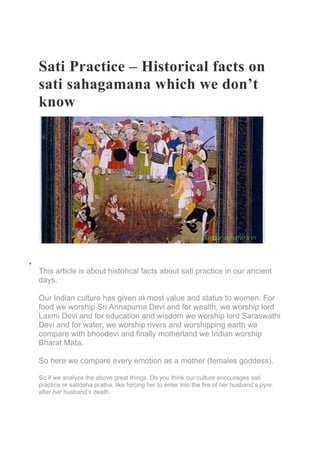 Sati Practice – Historical facts on
sati sahagamana which we don’t
know
•
This article is about historical facts about sati practice in our ancient
days.
Our Indian culture has given at most value and status to women. For
food we worship Sri Annapurna Devi and for wealth, we worship lord
Laxmi Devi and for education and wisdom we worship lord Saraswathi
Devi and for water, we worship rivers and worshipping earth we
compare with bhoodevi and finally motherland we Indian worship
Bharat Mata.
So here we compare every emotion as a mother (females goddess).
So if we analyze the above great things, Do you think our culture encourages sati
practice or satidaha pratha, like forcing her to enter into the fire of her husband’s pyre.
after her husband’s death.
 